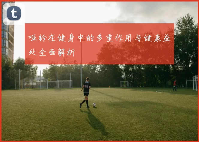 哑铃在健身中的多重作用与健康益处全面解析