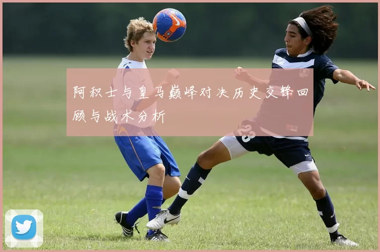 阿积士与皇马巅峰对决历史交锋回顾与战术分析