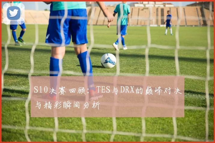 S10决赛回顾：TES与DRX的巅峰对决与精彩瞬间分析