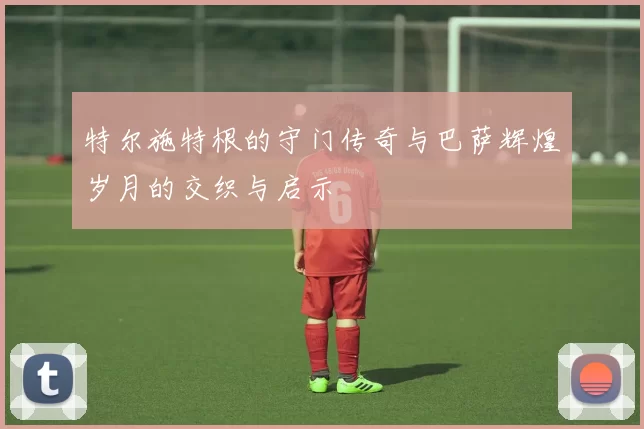 特尔施特根的守门传奇与巴萨辉煌岁月的交织与启示