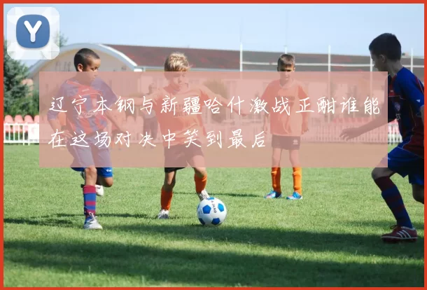 辽宁本钢与新疆哈什激战正酣谁能在这场对决中笑到最后