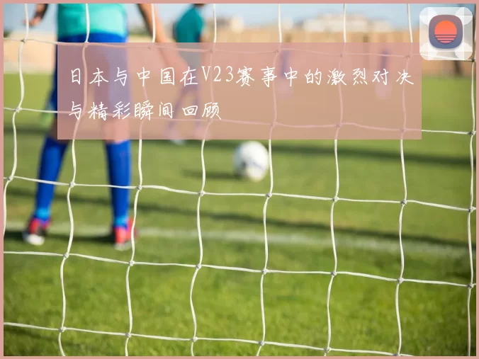 日本与中国在V23赛事中的激烈对决与精彩瞬间回顾