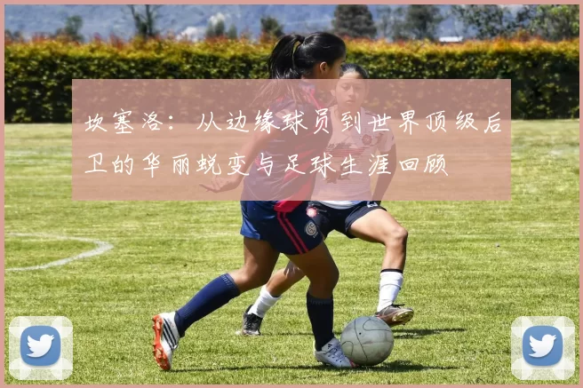 坎塞洛：从边缘球员到世界顶级后卫的华丽蜕变与足球生涯回顾