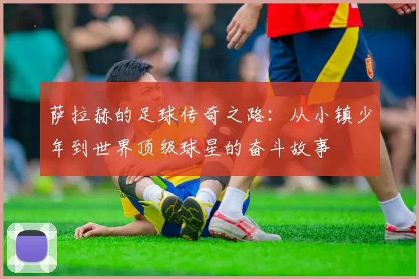萨拉赫的足球传奇之路：从小镇少年到世界顶级球星的奋斗故事