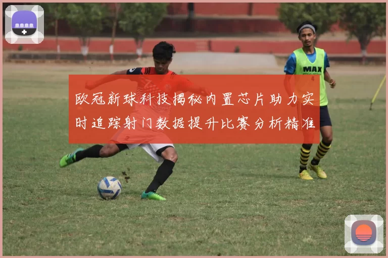 欧冠新球科技揭秘内置芯片助力实时追踪射门数据提升比赛分析精准度