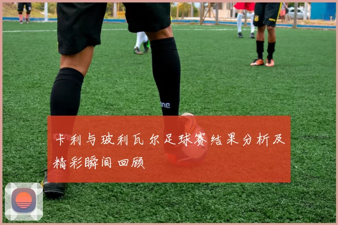 卡利与玻利瓦尔足球赛结果分析及精彩瞬间回顾