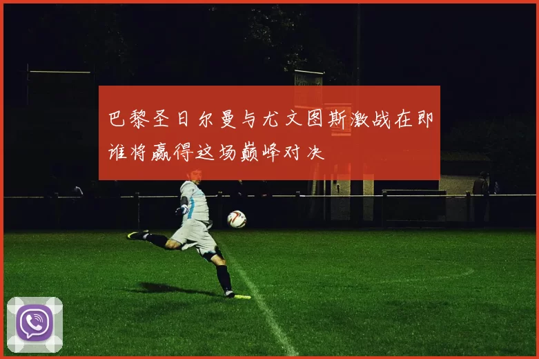 巴黎圣日尔曼与尤文图斯激战在即谁将赢得这场巅峰对决